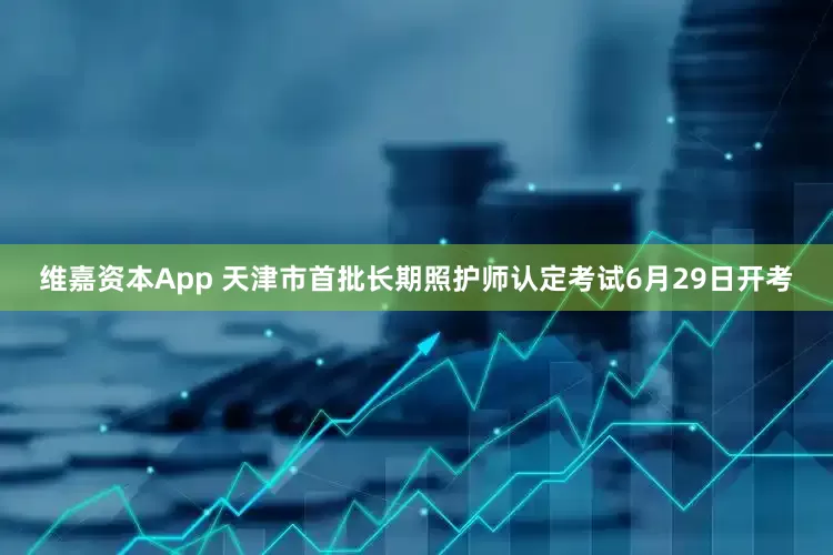 维嘉资本App 天津市首批长期照护师认定考试6月29日开考