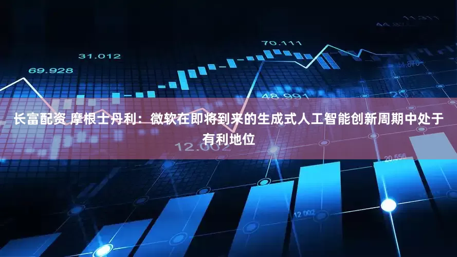 长富配资 摩根士丹利：微软在即将到来的生成式人工智能创新周期中处于有利地位