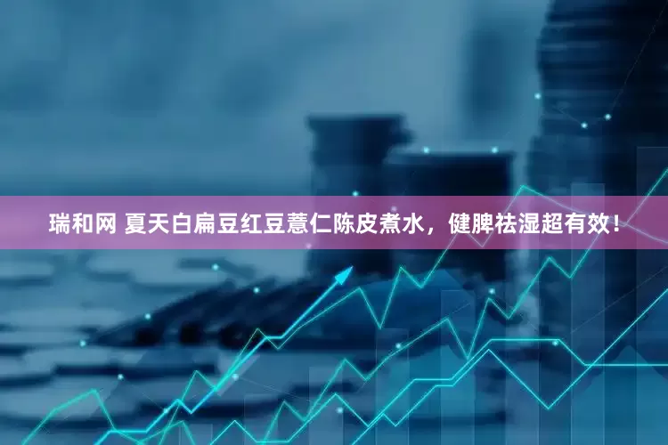 瑞和网 夏天白扁豆红豆薏仁陈皮煮水,健脾祛湿超有效!