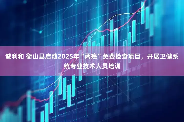 诚利和 衡山县启动2025年“两癌”免费检查项目，开展卫健系统专业技术人员培训