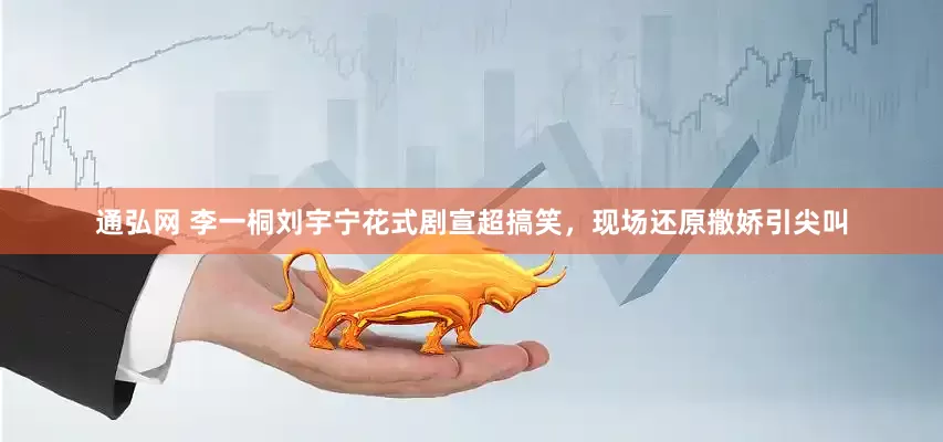 通弘网 李一桐刘宇宁花式剧宣超搞笑，现场还原撒娇引尖叫