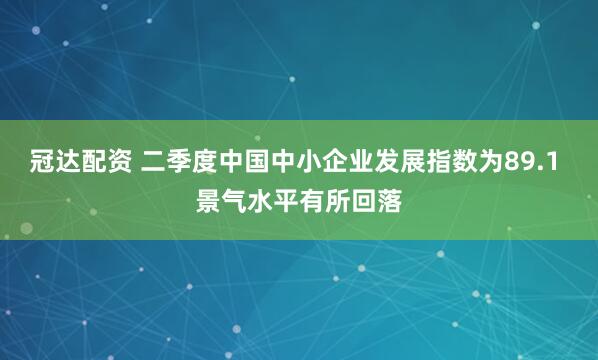 冠达配资 二季度中国中小企业发展指数为89.1 景气水平有所回落