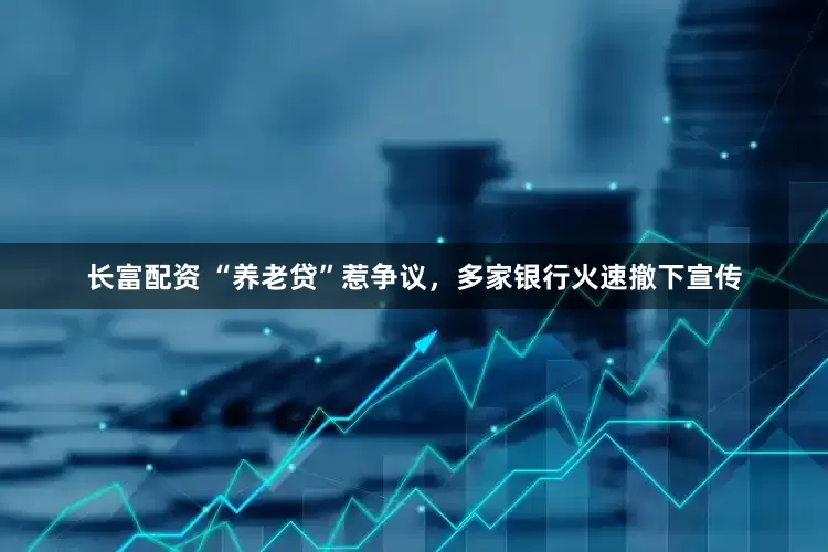 长富配资 “养老贷”惹争议，多家银行火速撤下宣传