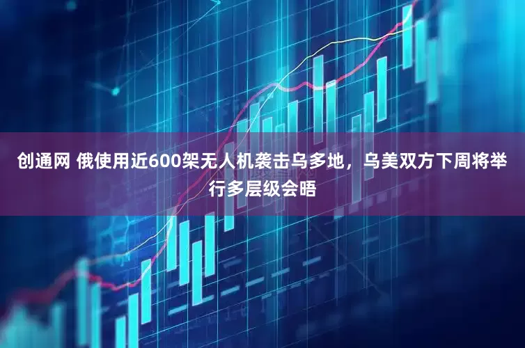 创通网 俄使用近600架无人机袭击乌多地，乌美双方下周将举行多层级会晤