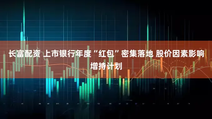 长富配资 上市银行年度“红包”密集落地 股价因素影响增持计划