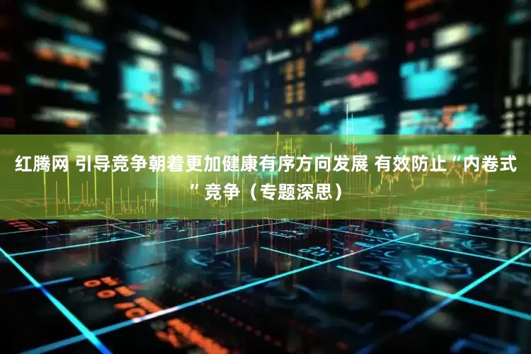 红腾网 引导竞争朝着更加健康有序方向发展 有效防止“内卷式”竞争（专题深思）