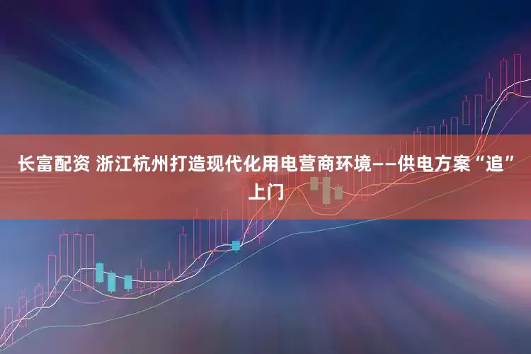 长富配资 浙江杭州打造现代化用电营商环境——供电方案“追”上门