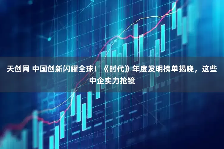 天创网 中国创新闪耀全球!《时代》年度发明榜单揭晓,这些中企实力抢镜
